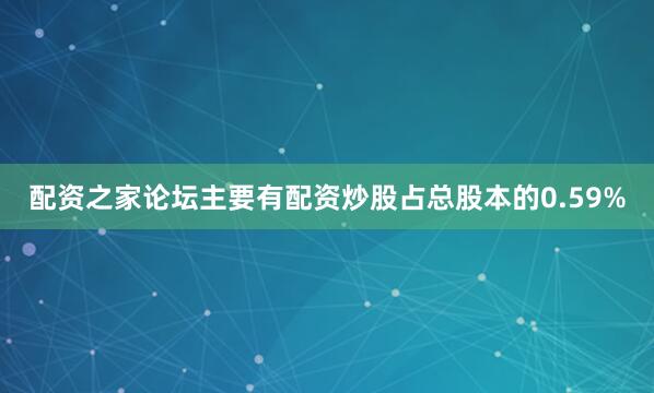 配资之家论坛主要有配资炒股占总股本的0.59%