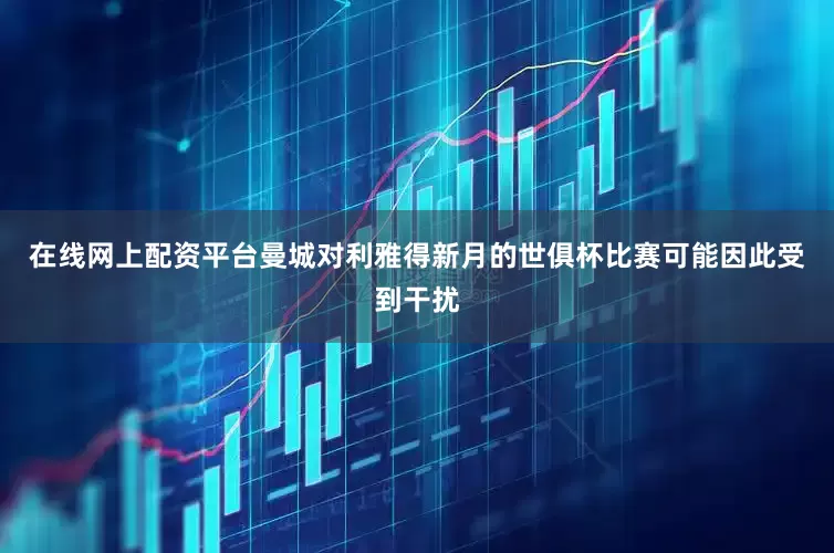 在线网上配资平台曼城对利雅得新月的世俱杯比赛可能因此受到干扰
