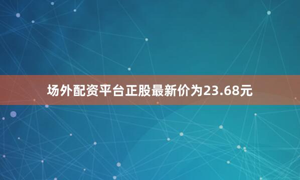 场外配资平台正股最新价为23.68元