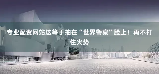 专业配资网站这等于抽在“世界警察”脸上！再不打住火势